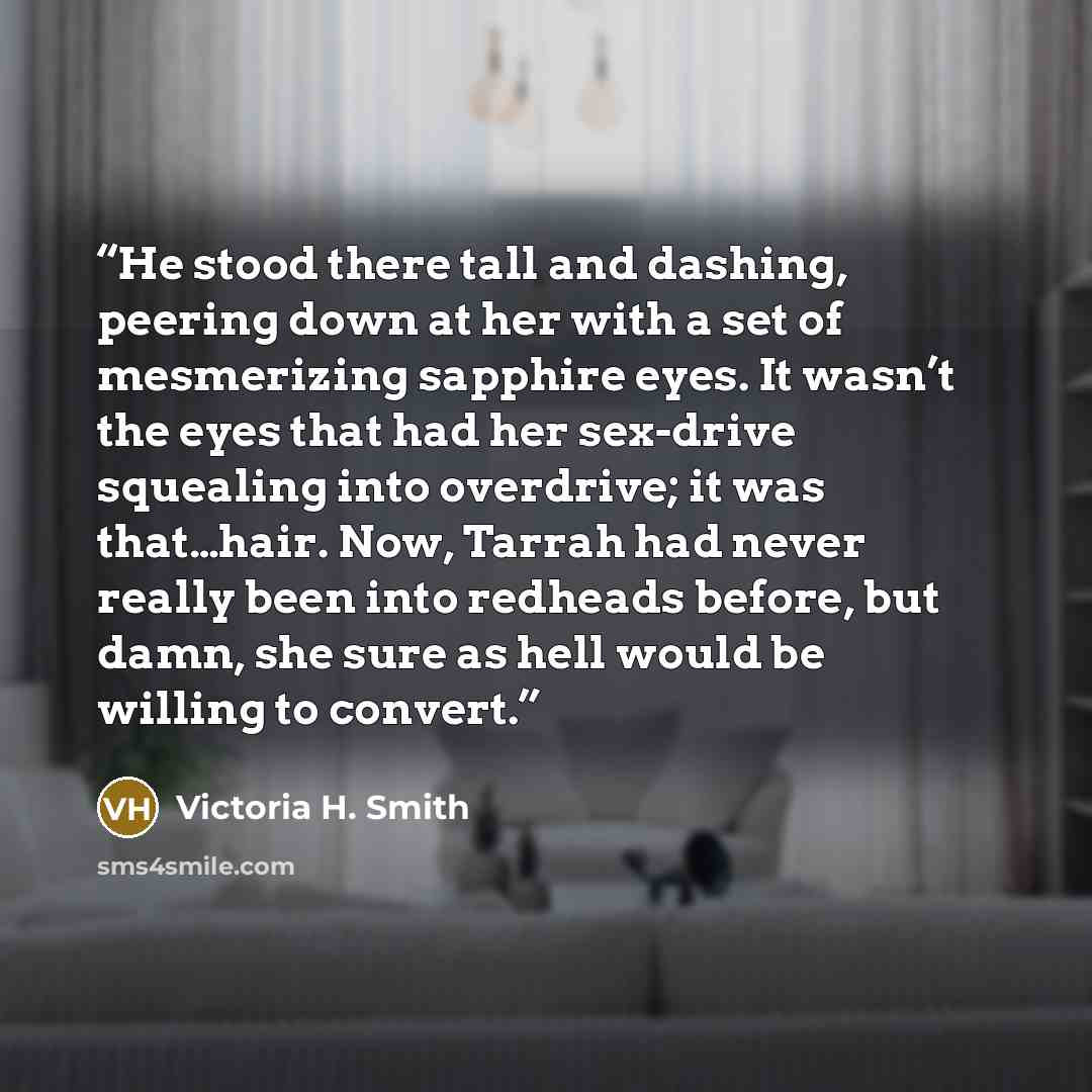 “He stood there tall and dashing, peering down at her with a set of mesmerizing sapphire eyes. It wasn’t the eyes that had her sex-drive squealing into overdrive; it was that…hair. Now, Tarrah had never really been into redheads before, but damn, she sure as hell would be willing to convert.” quote by Victoria H. Smith