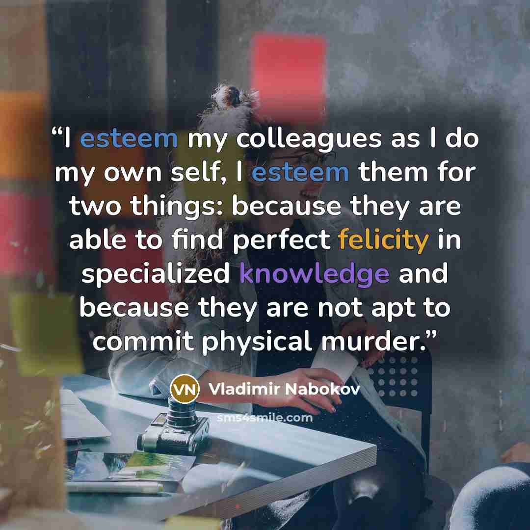 “I esteem my colleagues as I do my own self, I esteem them for two things: because they are able to find perfect felicity in specialized knowledge and because they are not apt to commit physical murder.” quote by Vladimir Nabokov