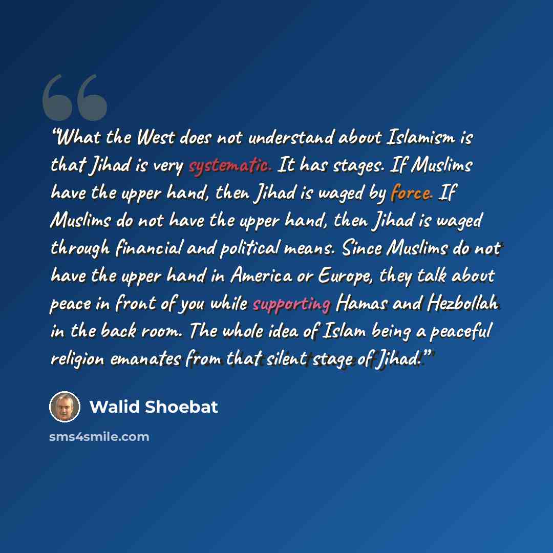 “What the West does not understand about Islamism is that Jihad is very systematic. It has stages. If Muslims have the upper hand, then Jihad is waged by force. If Muslims do not have the upper hand, then Jihad is waged through financial and political means. Since Muslims do not have the upper hand…” quote by Walid Shoebat