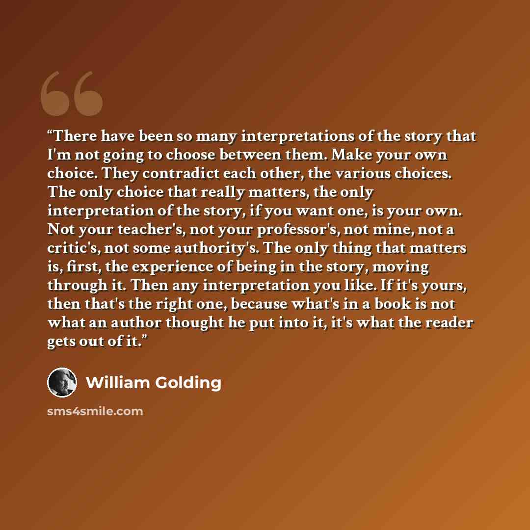 “There have been so many interpretations of the story that I'm not going to choose between them. Make your own choice. They contradict each other, the various choices. The only choice that really matters, the only interpretation of the story, if you want one, is your own. Not your teacher's, not…” quote by William Golding