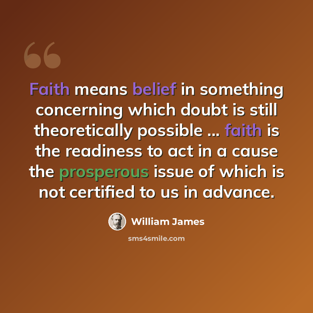 “Faith means belief in something concerning which doubt is still theoretically possible ... faith is the readiness to act in a cause the prosperous issue of which is not certified to us in advance.” quote by William James