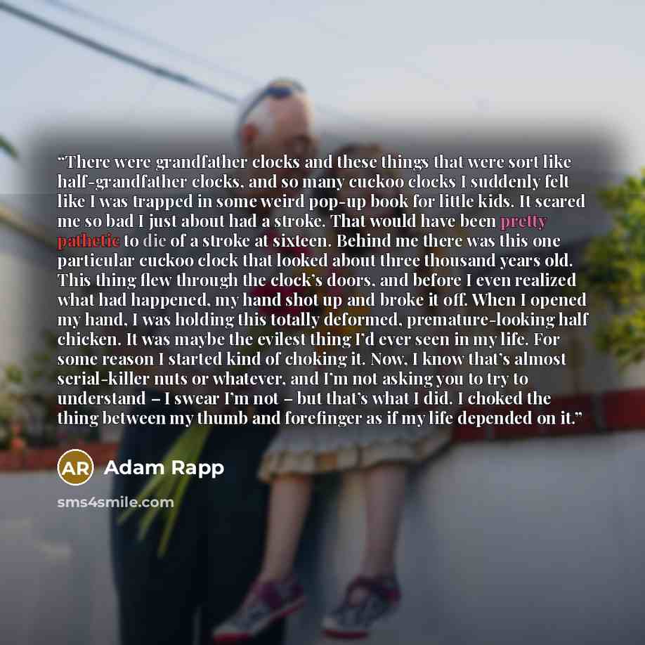 “There were grandfather clocks and these things that were sort like half-grandfather clocks, and so many cuckoo clocks I suddenly felt like I was trapped in some weird pop-up book for little kids. It scared me so bad I just about had a stroke. That would have been pretty pathetic to die of a stroke…” quote by Adam Rapp