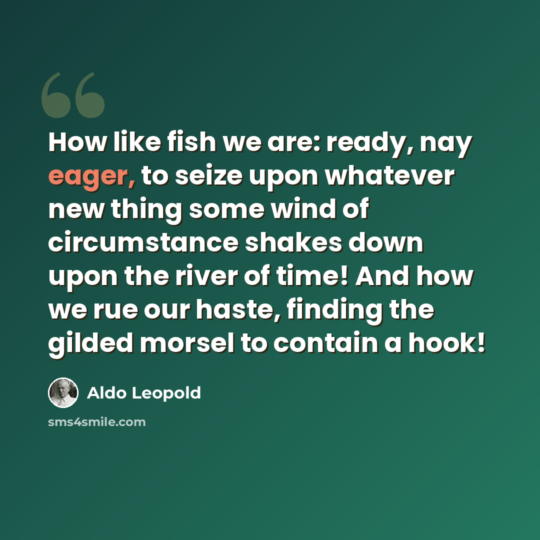 “How like fish we are: ready, nay eager, to seize upon whatever new thing some wind of circumstance shakes down upon the river of time! And how we rue our haste, finding the gilded morsel to contain a hook!” quote by Aldo Leopold