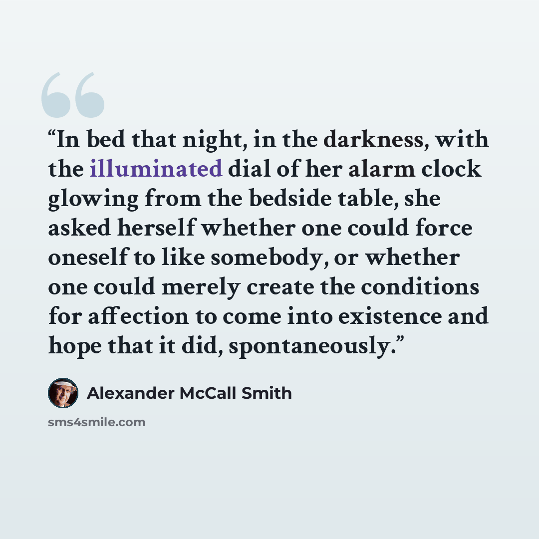 “In bed that night, in the darkness, with the illuminated dial of her alarm clock glowing from the bedside table, she asked herself whether one could force oneself to like somebody, or whether one could merely create the conditions for affection to come into existence and hope that it did…” quote by Alexander McCall Smith