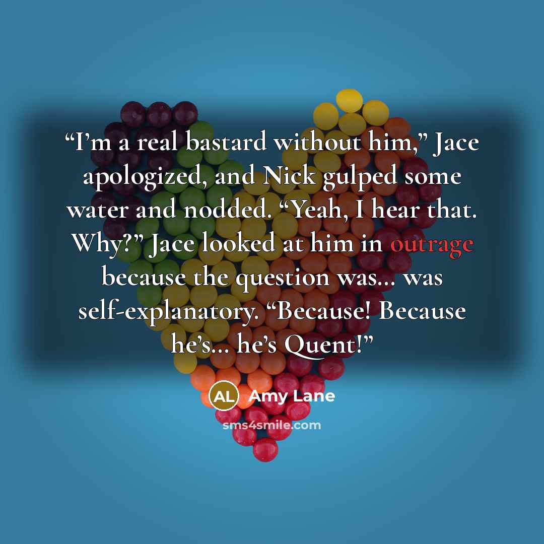 “I’m a real bastard without him,” Jace apologized, and Nick gulped some water and nodded. “Yeah, I hear that. Why?” Jace looked at him in outrage because the question was… was self-explanatory. “Because! Because he’s… he’s Quent!” quote by Amy Lane
