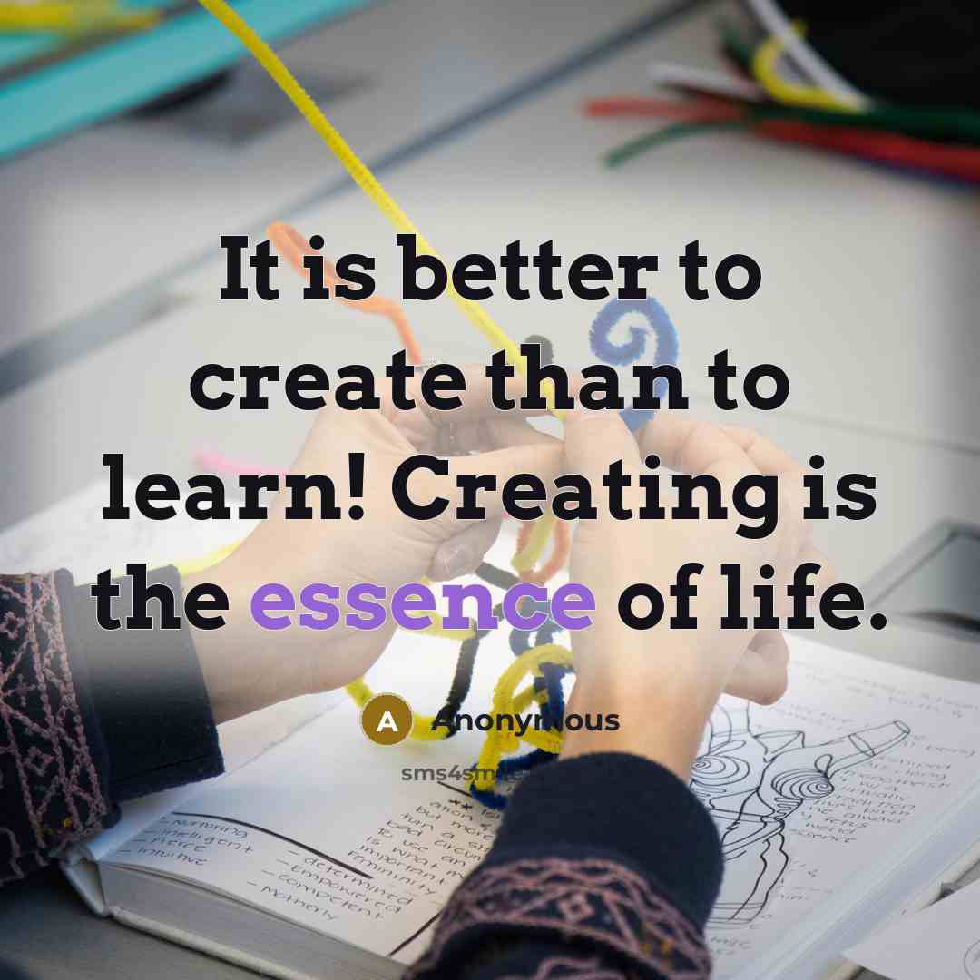“It is better to create than to learn! Creating is the essence of life.” quote by Anonymous