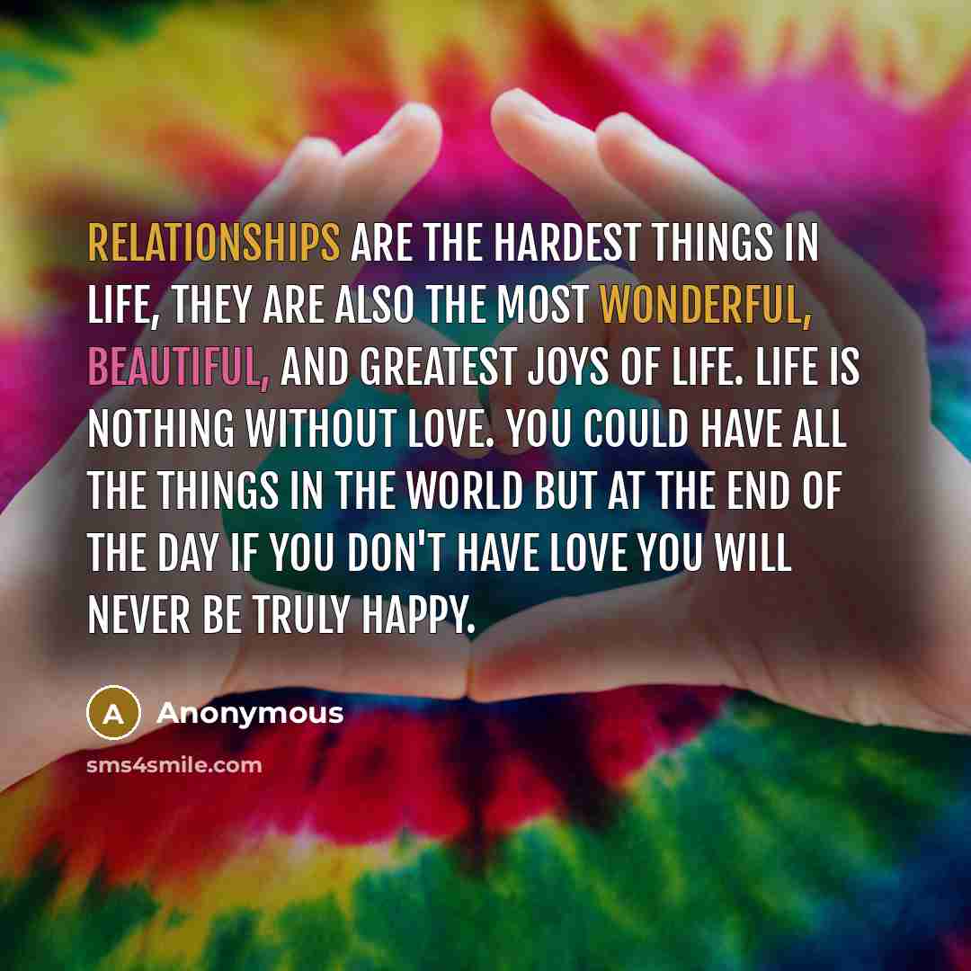 “Relationships are the hardest things in life, they are also the most wonderful, beautiful, and greatest joys of life. life is nothing without love. You could have all the things in the world but at the end of the day if you don't have love you will never be truly happy.” quote by Anonymous
