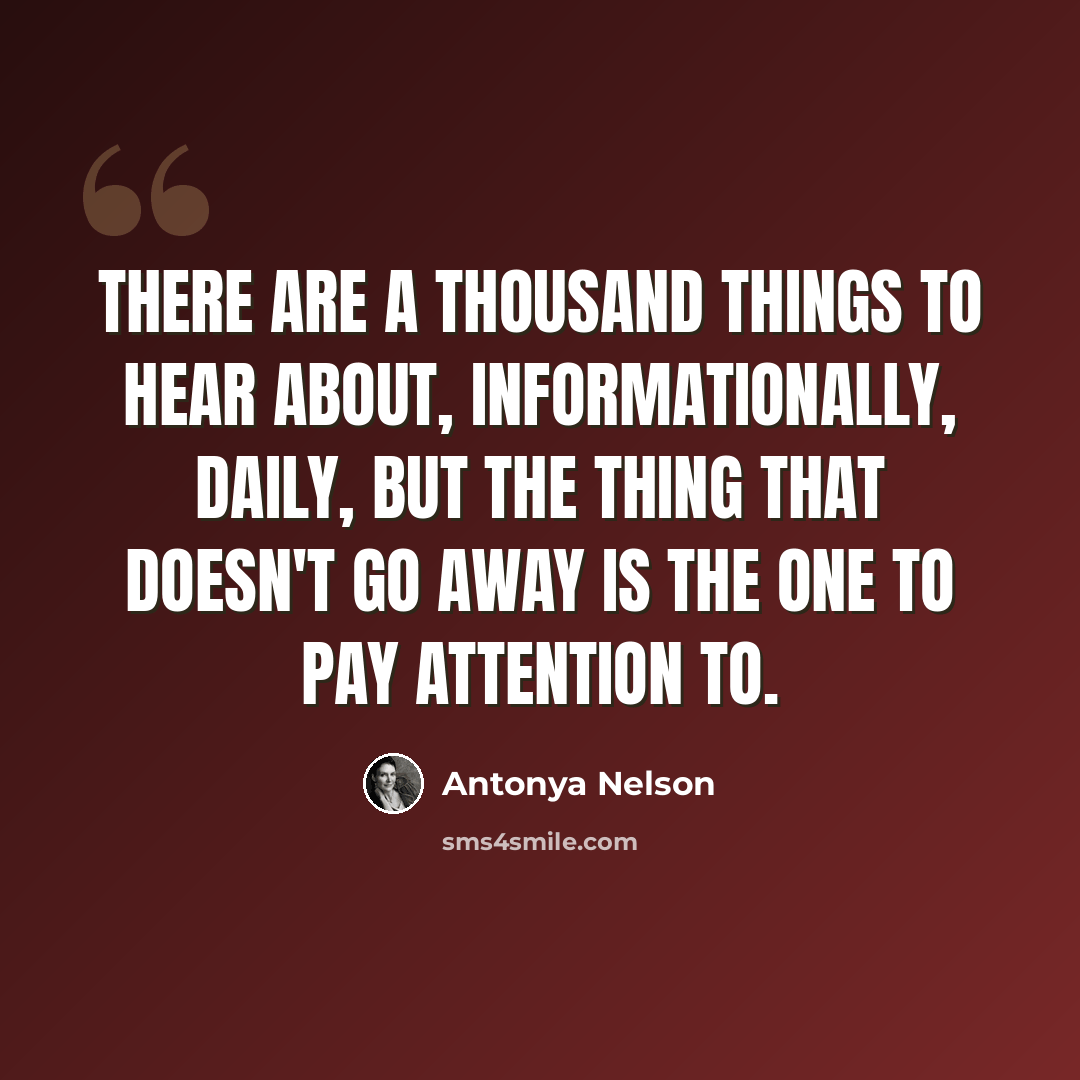 “There are a thousand things to hear about, informationally, daily, but the thing that doesn't go away is the one to pay attention to.” quote by Antonya Nelson
