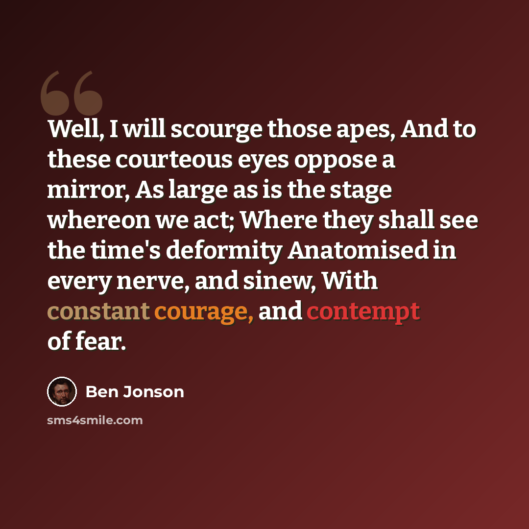 “Well, I will scourge those apes, And to these courteous eyes oppose a mirror, As large as is the stage whereon we act; Where they shall see the time's deformity Anatomised in every nerve, and sinew, With constant courage, and contempt of fear.” quote by Ben Jonson