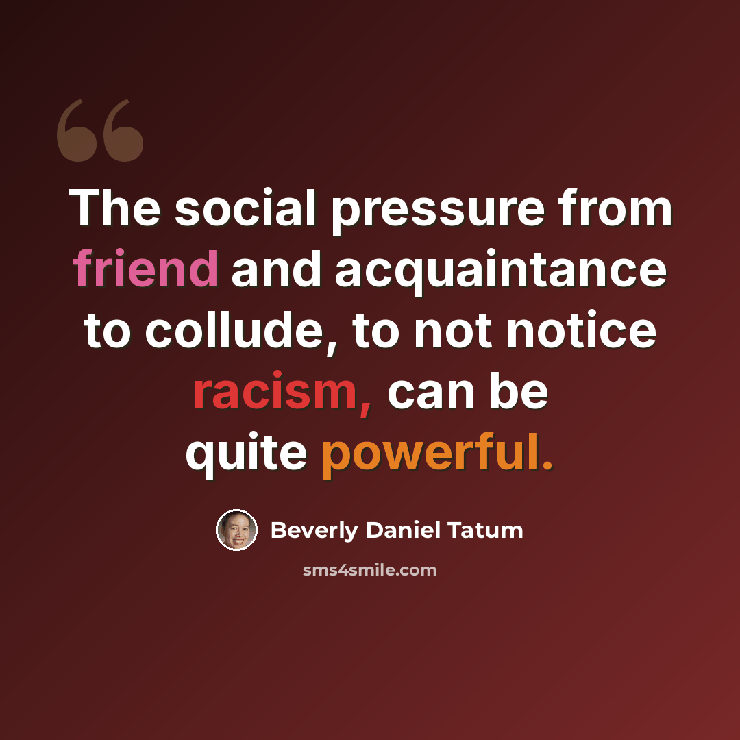 “The social pressure from friend and acquaintance to collude, to not notice racism, can be quite powerful.” quote by Beverly Daniel Tatum