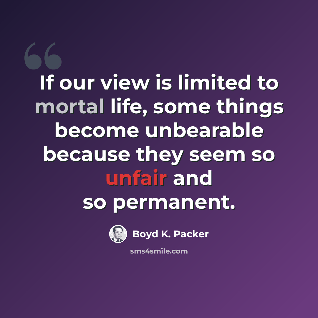 “If our view is limited to mortal life, some things become unbearable because they seem so unfair and so permanent.” quote by Boyd K. Packer