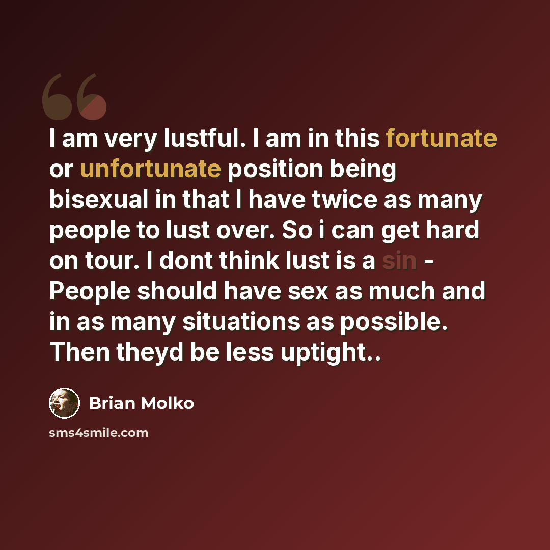 “I am very lustful. I am in this fortunate or unfortunate position being bisexual in that I have twice as many people to lust over. So i can get hard on tour. I dont think lust is a sin - People should have sex as much and in as many situations as possible. Then theyd be less uptight..” quote by Brian Molko