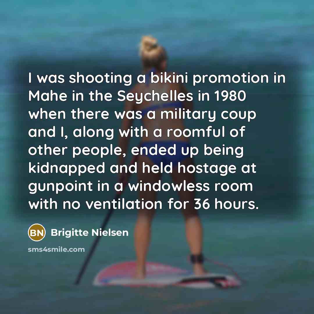 “I was shooting a bikini promotion in Mahe in the Seychelles in 1980 when there was a military coup and I, along with a roomful of other people, ended up being kidnapped and held hostage at gunpoint in a windowless room with no ventilation for 36 hours.” quote by Brigitte Nielsen