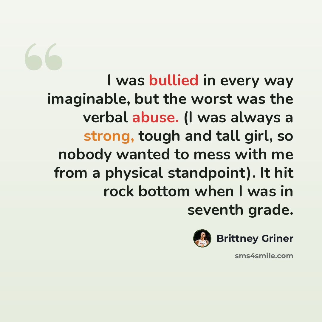 “I was bullied in every way imaginable, but the worst was the verbal abuse. (I was always a strong, tough and tall girl, so nobody wanted to mess with me from a physical standpoint). It hit rock bottom when I was in seventh grade.” quote by Brittney Griner