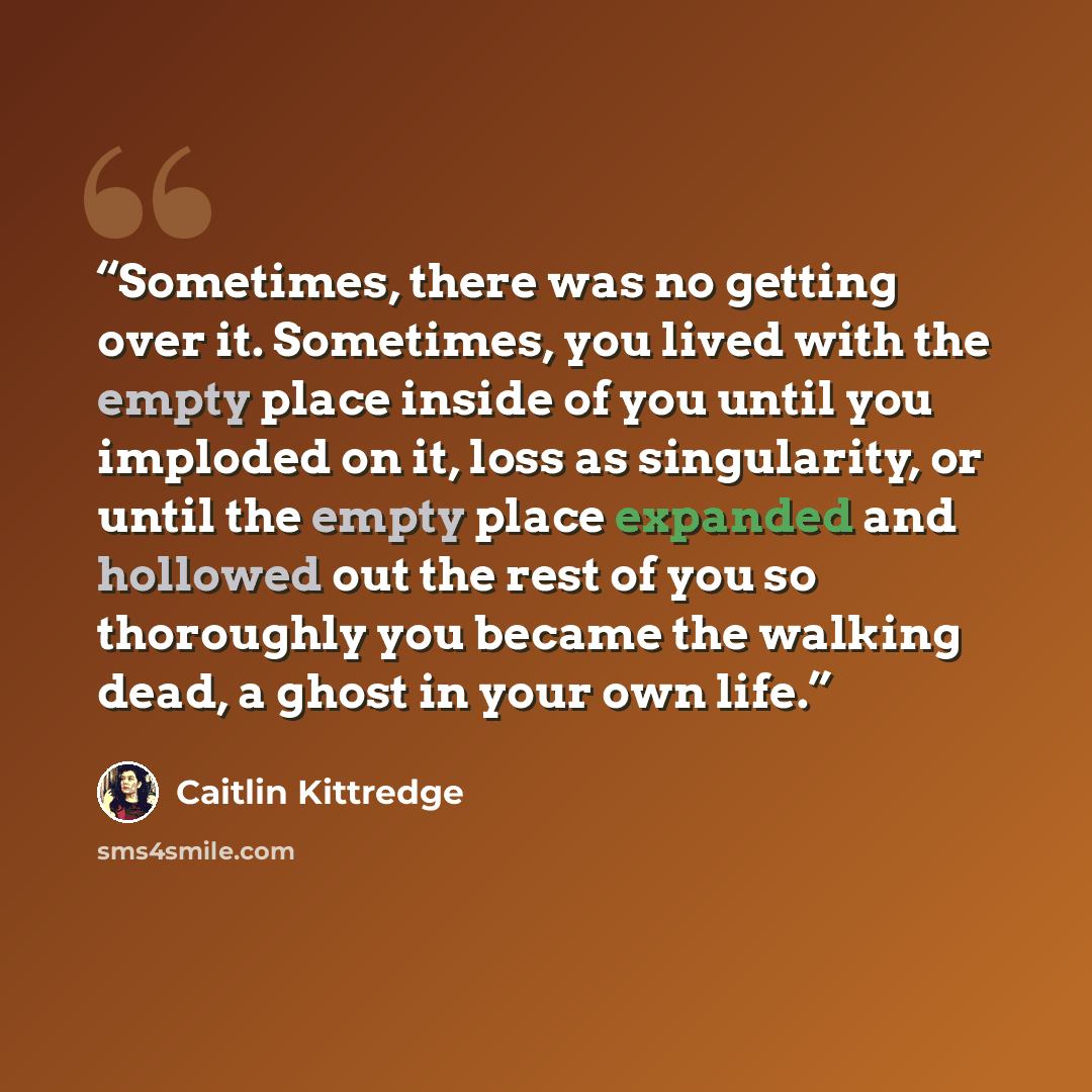 “Sometimes, there was no getting over it. Sometimes, you lived with the empty place inside of you until you imploded on it, loss as singularity, or until the empty place expanded and hollowed out the rest of you so thoroughly you became the walking dead, a ghost in your own life.” quote by Caitlin Kittredge