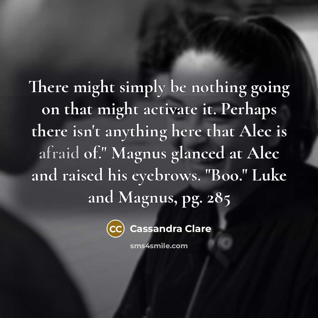 “There might simply be nothing going on that might activate it. Perhaps there isn't anything here that Alec is afraid of." Magnus glanced at Alec and raised his eyebrows. "Boo." Luke and Magnus, pg. 285” quote by Cassandra Clare