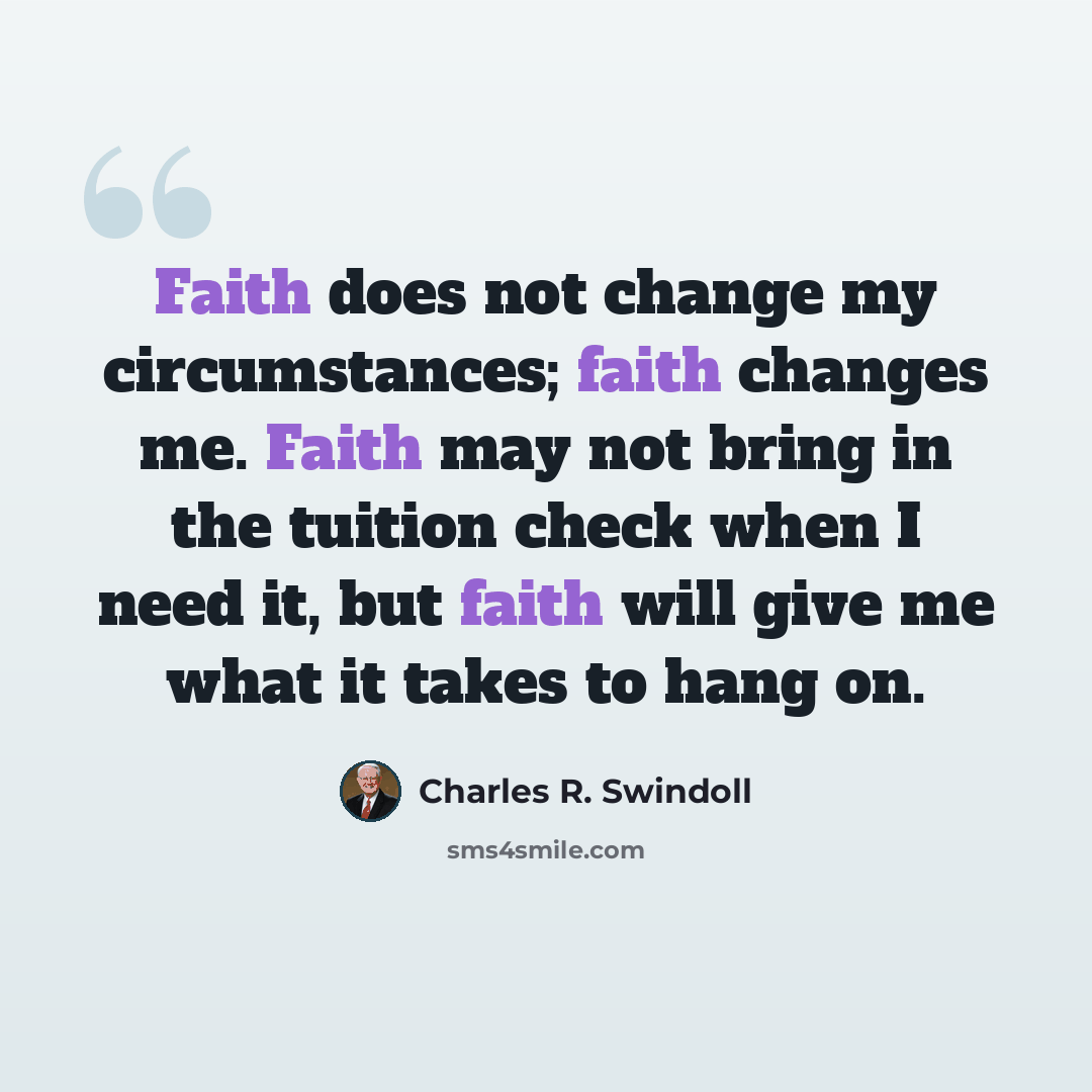 “Faith does not change my circumstances; faith changes me. Faith may not bring in the tuition check when I need it, but faith will give me what it takes to hang on.” quote by Charles R. Swindoll