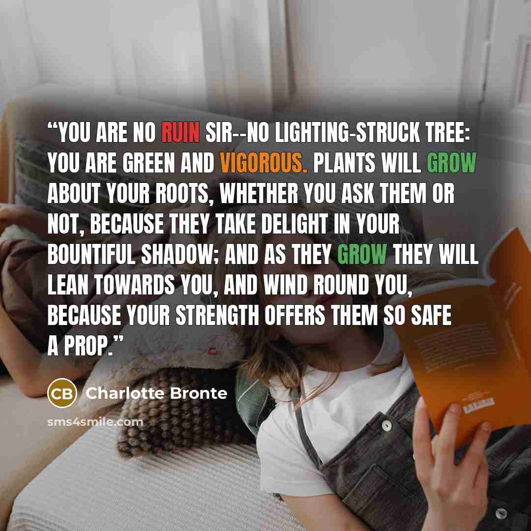 “You are no ruin sir--no lighting-struck tree: you are green and vigorous. Plants will grow about your roots, whether you ask them or not, because they take delight in your bountiful shadow; and as they grow they will lean towards you, and wind round you, because your strength offers them so safe a…” quote by Charlotte Brontë