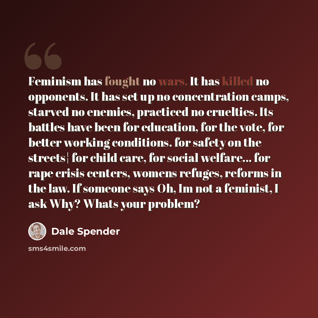 “Feminism has fought no wars. It has killed no opponents. It has set up no concentration camps, starved no enemies, practiced no cruelties. Its battles have been for education, for the vote, for better working conditions. for safety on the streets¦ for child care, for social welfare... for rape…” quote by Dale Spender