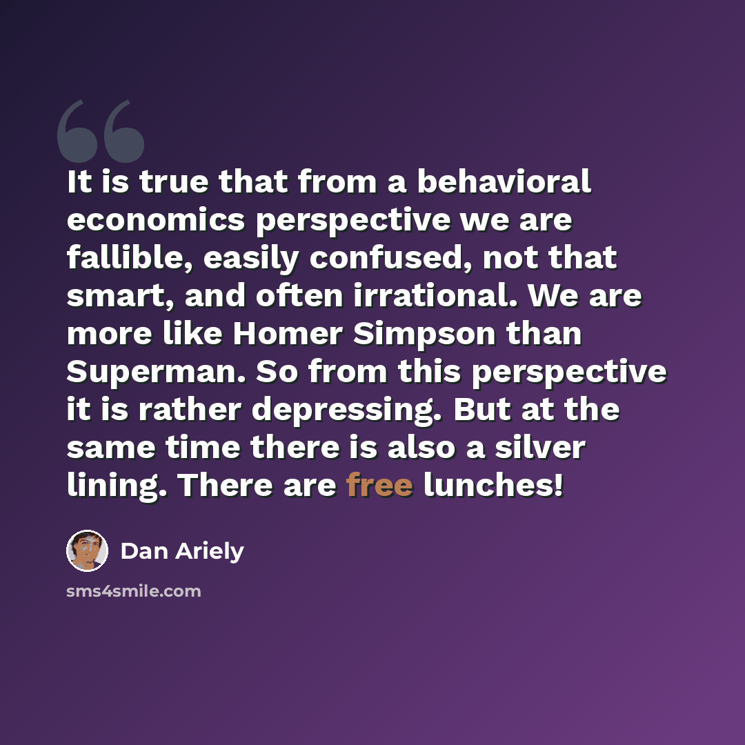 “It is true that from a behavioral economics perspective we are fallible, easily confused, not that smart, and often irrational. We are more like Homer Simpson than Superman. So from this perspective it is rather depressing. But at the same time there is also a silver lining. There are free lunches!” quote by Dan Ariely