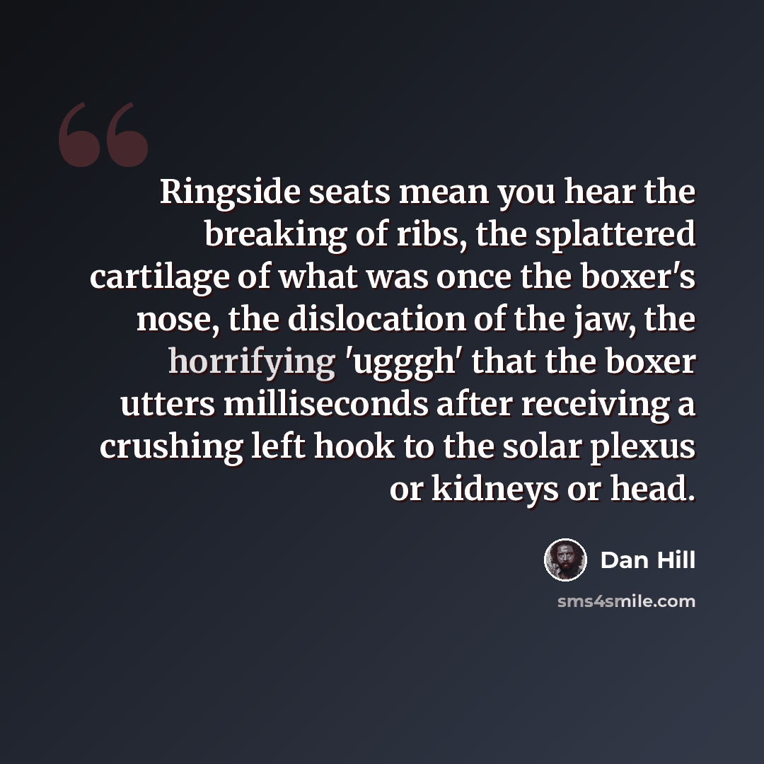 “Ringside seats mean you hear the breaking of ribs, the splattered cartilage of what was once the boxer's nose, the dislocation of the jaw, the horrifying 'ugggh' that the boxer utters milliseconds after receiving a crushing left hook to the solar plexus or kidneys or head.” quote by Dan Hill