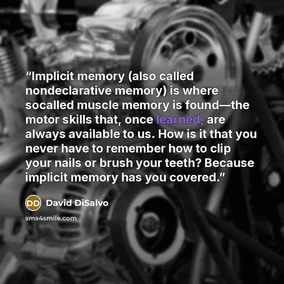 “Implicit memory (also called nondeclarative memory) is where socalled muscle memory is found—the motor skills that, once learned, are always available to us. How is it that you never have to remember how to clip your nails or brush your teeth? Because implicit memory has you covered.” quote by David DiSalvo