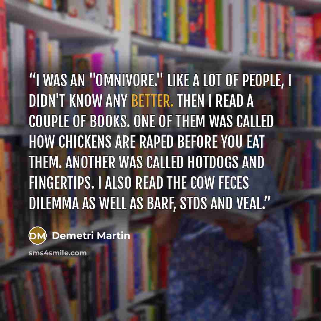 “I was an "Omnivore." Like a lot of people, I didn't know any better. Then I read a couple of books. One of them was called How Chickens Are Raped Before You Eat Them. Another was called Hotdogs and Fingertips. I also read The Cow Feces Dilemma as well as Barf, STDs and Veal.” quote by Demetri Martin