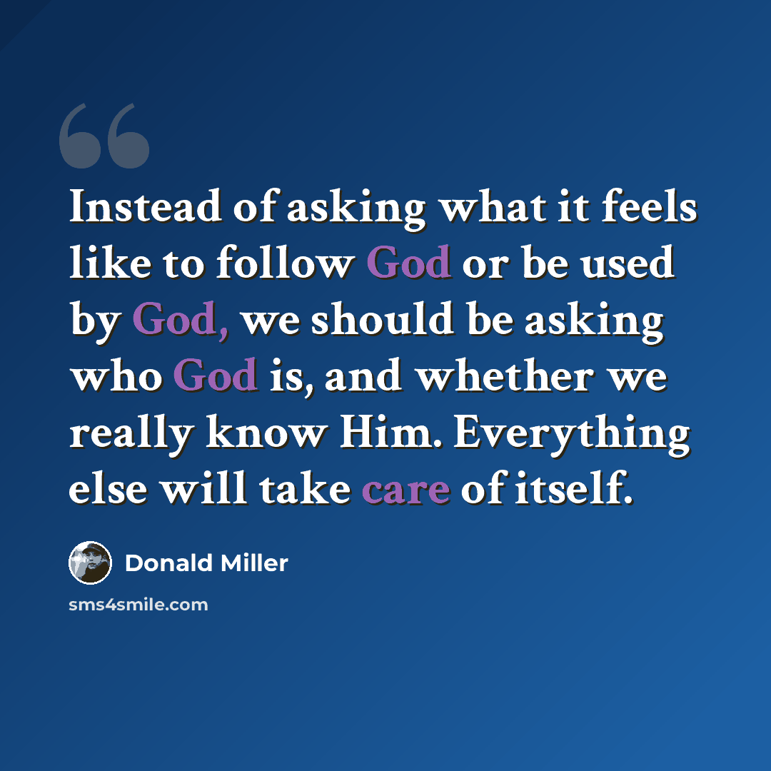 “Instead of asking what it feels like to follow God or be used by God, we should be asking who God is, and whether we really know Him. Everything else will take care of itself.” quote by Donald Miller