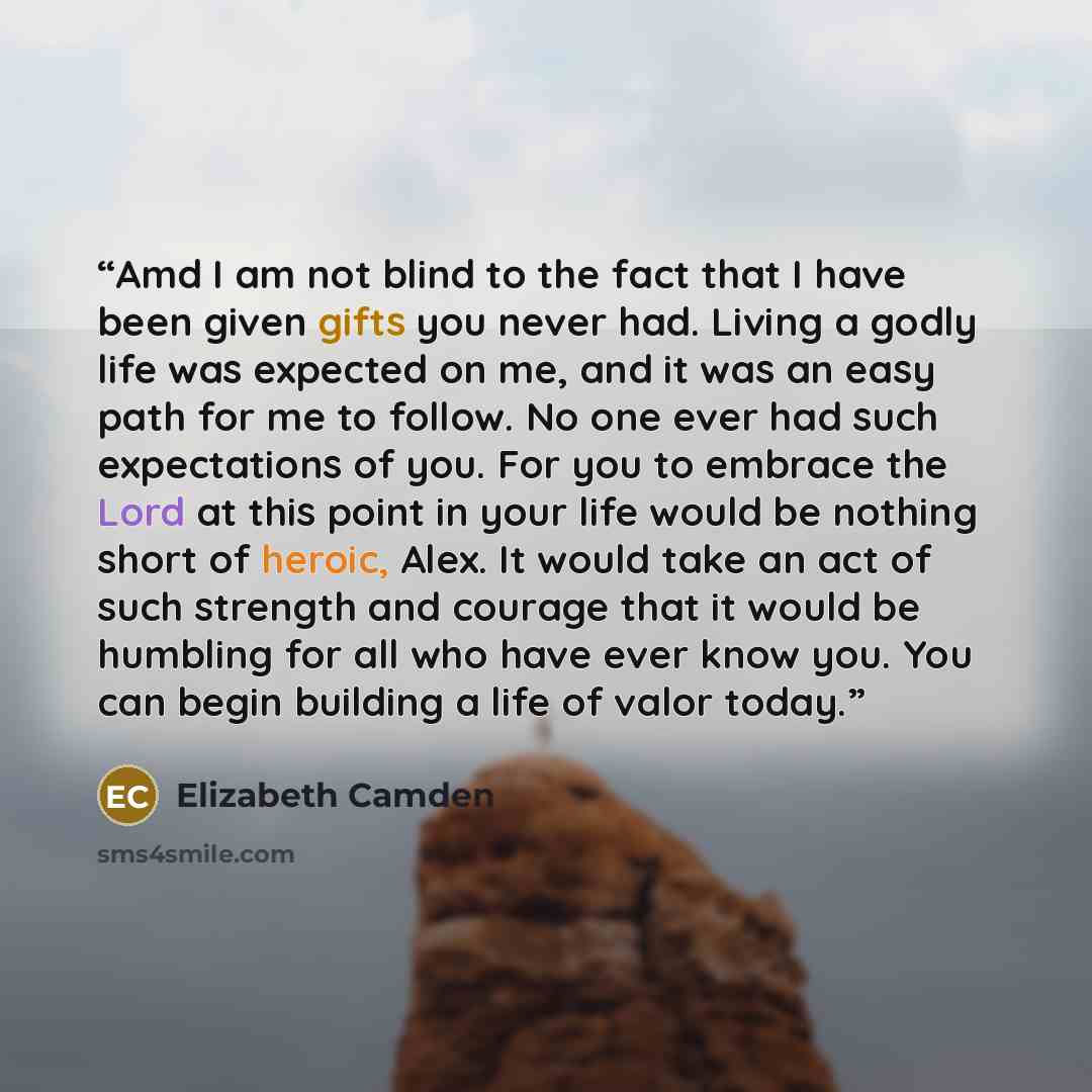 “Amd I am not blind to the fact that I have been given gifts you never had. Living a godly life was expected on me, and it was an easy path for me to follow. No one ever had such expectations of you. For you to embrace the Lord at this point in your life would be nothing short of heroic, Alex. It…” quote by Elizabeth Camden