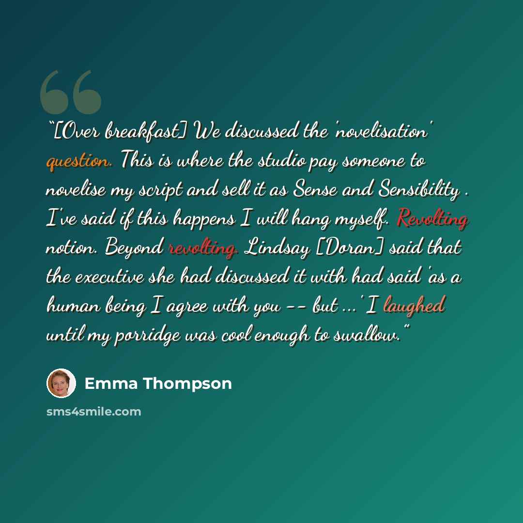 “[Over breakfast] We discussed the 'novelisation' question. This is where the studio pay someone to novelise my script and sell it as Sense and Sensibility . I've said if this happens I will hang myself. Revolting notion. Beyond revolting. Lindsay [Doran] said that the executive she had discussed…” quote by Emma Thompson