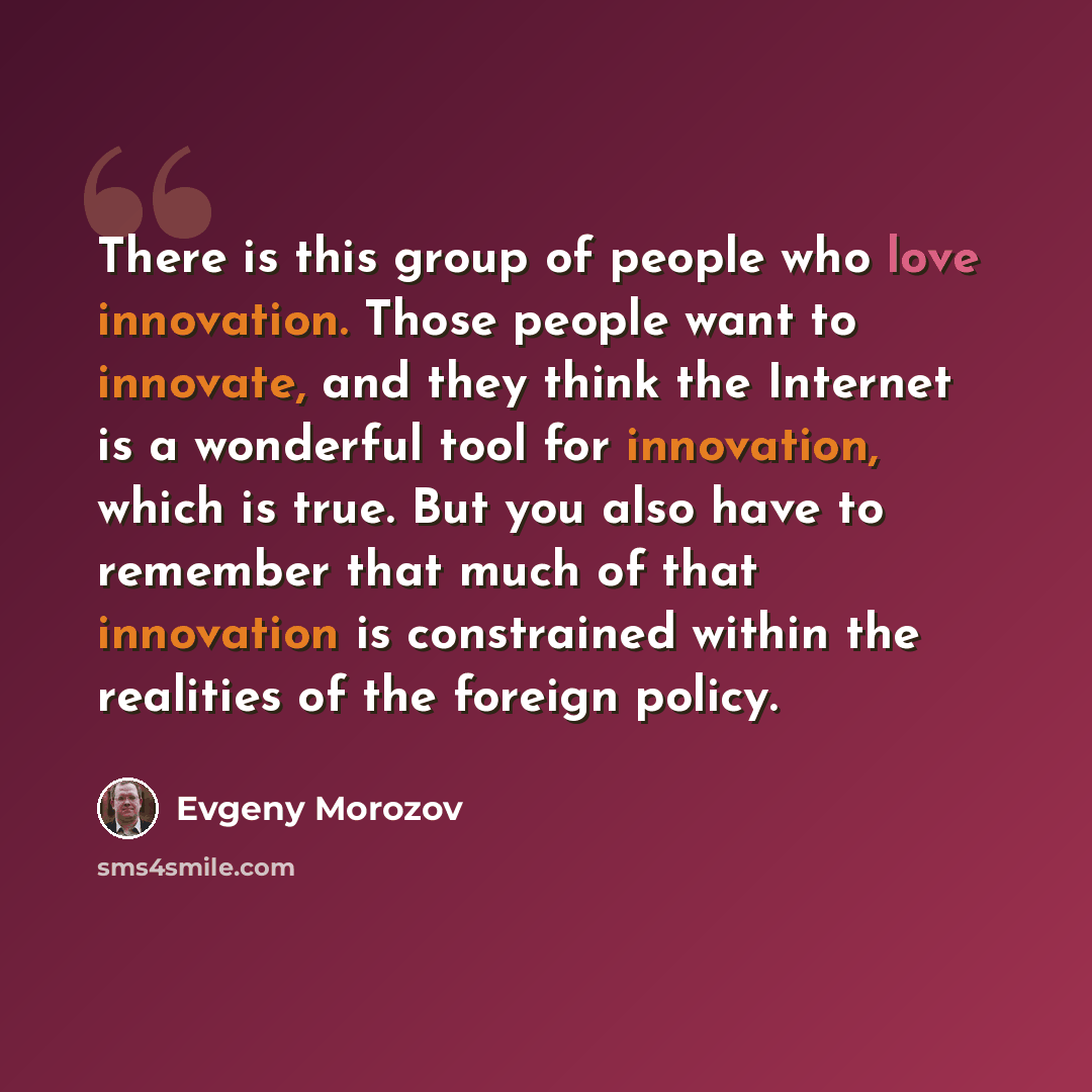 “There is this group of people who love innovation. Those people want to innovate, and they think the Internet is a wonderful tool for innovation, which is true. But you also have to remember that much of that innovation is constrained within the realities of the foreign policy.” quote by Evgeny Morozov