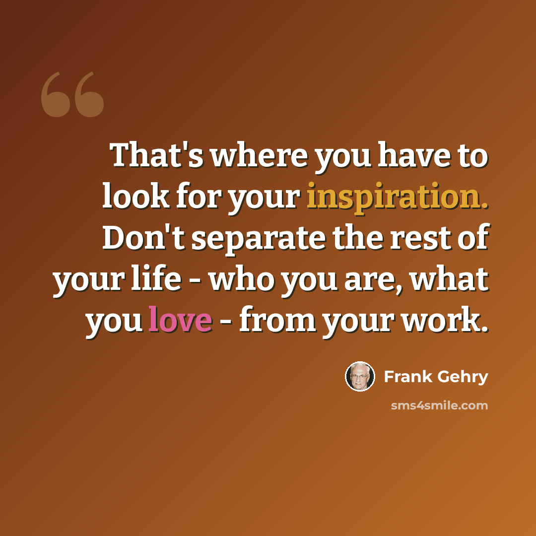 “That's where you have to look for your inspiration. Don't separate the rest of your life - who you are, what you love - from your work.” quote by Frank Gehry