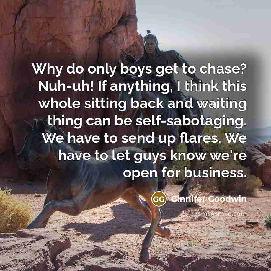 “Why do only boys get to chase? Nuh-uh! If anything, I think this whole sitting back and waiting thing can be self-sabotaging. We have to send up flares. We have to let guys know we're open for business.” quote by Ginnifer Goodwin