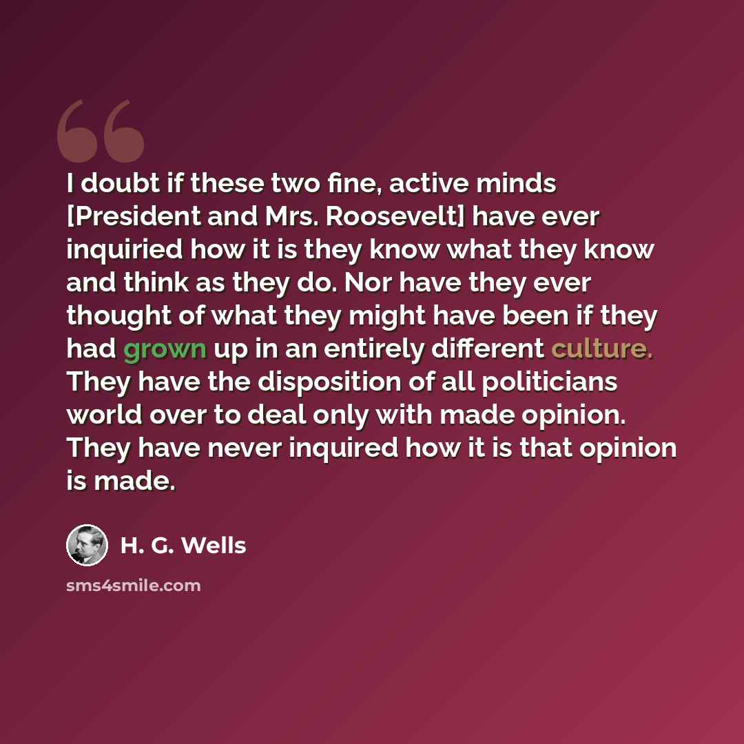 “I doubt if these two fine, active minds [President and Mrs. Roosevelt] have ever inquiried how it is they know what they know and think as they do. Nor have they ever thought of what they might have been if they had grown up in an entirely different culture. They have the disposition of all…” quote by H. G. Wells