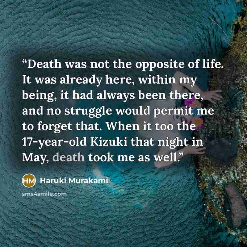 “Death was not the opposite of life. It was already here, within my being, it had always been there, and no struggle would permit me to forget that. When it too the 17-year-old Kizuki that night in May, death took me as well.” quote by Haruki Murakami