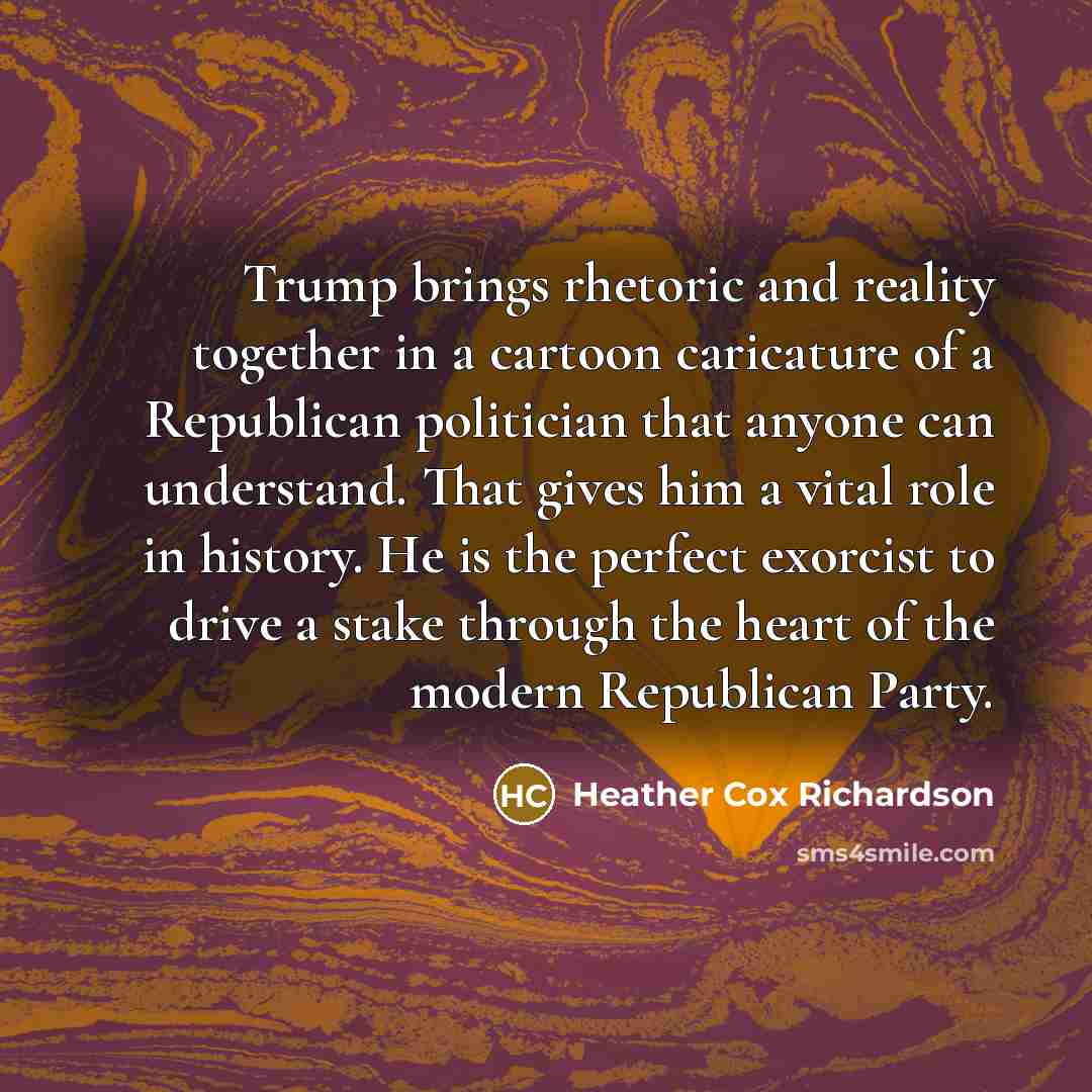“Trump brings rhetoric and reality together in a cartoon caricature of a Republican politician that anyone can understand. That gives him a vital role in history. He is the perfect exorcist to drive a stake through the heart of the modern Republican Party.” quote by Heather Cox Richardson