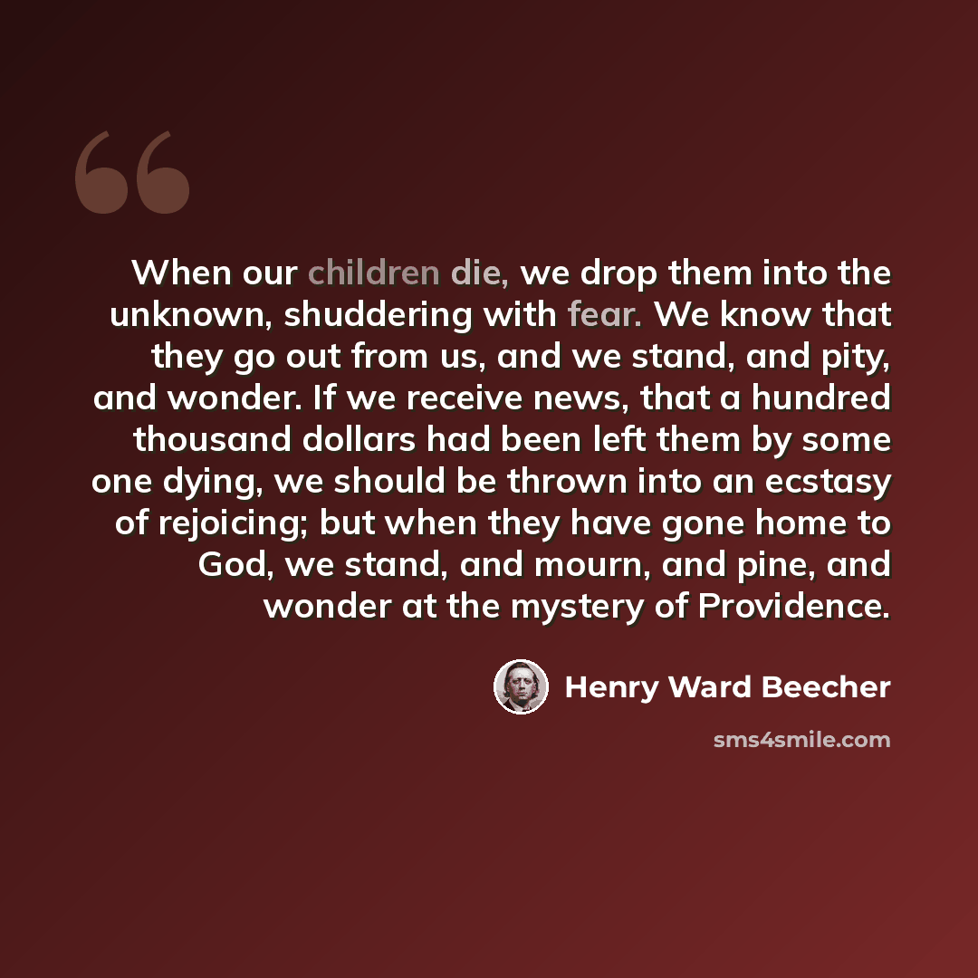 “When our children die, we drop them into the unknown, shuddering with fear. We know that they go out from us, and we stand, and pity, and wonder. If we receive news, that a hundred thousand dollars had been left them by some one dying, we should be thrown into an ecstasy of rejoicing; but when…” quote by Henry Ward Beecher