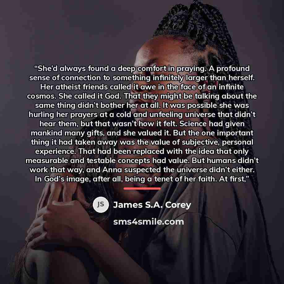 “She’d always found a deep comfort in praying. A profound sense of connection to something infinitely larger than herself. Her atheist friends called it awe in the face of an infinite cosmos. She called it God. That they might be talking about the same thing didn’t bother her at all. It was…” quote by James S.A. Corey