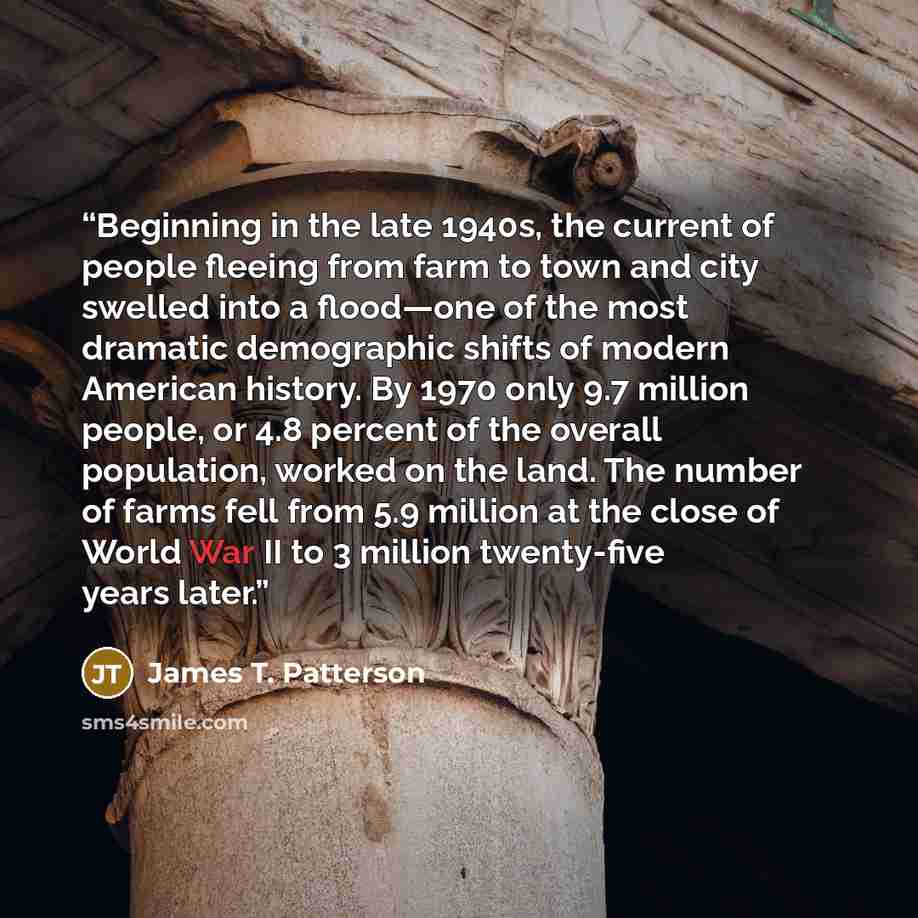 “Beginning in the late 1940s, the current of people fleeing from farm to town and city swelled into a flood—one of the most dramatic demographic shifts of modern American history. By 1970 only 9.7 million people, or 4.8 percent of the overall population, worked on the land. The number of farms fell…” quote by James T. Patterson