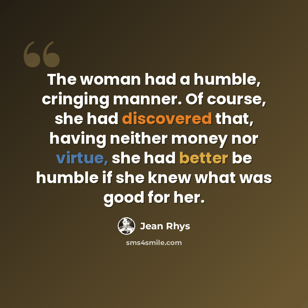 “The woman had a humble, cringing manner. Of course, she had discovered that, having neither money nor virtue, she had better be humble if she knew what was good for her.” quote by Jean Rhys