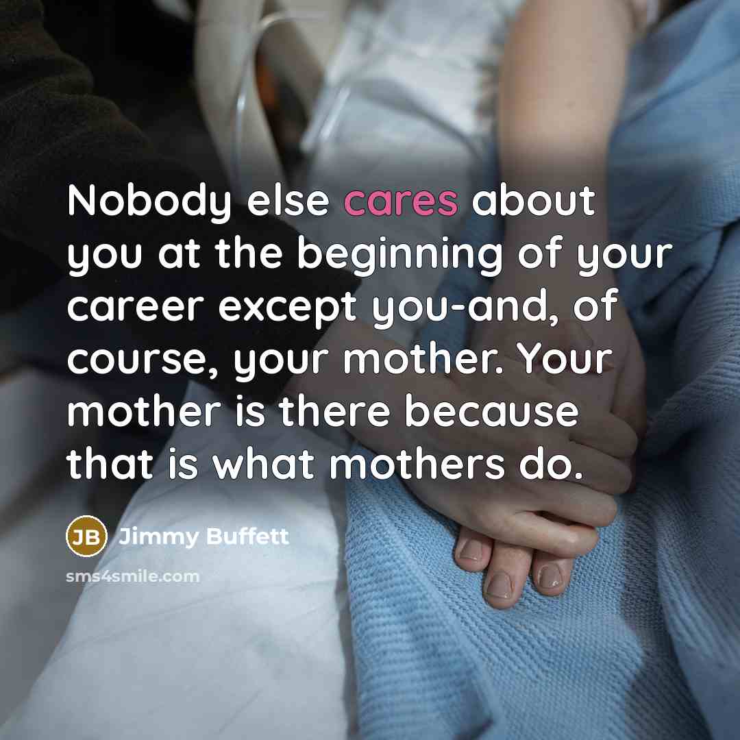 “Nobody else cares about you at the beginning of your career except you-and, of course, your mother. Your mother is there because that is what mothers do.” quote by Jimmy Buffett