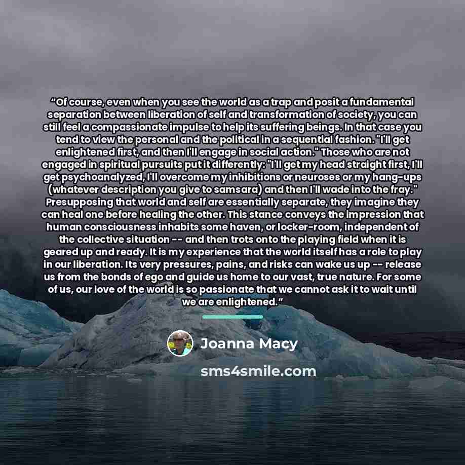 “Of course, even when you see the world as a trap and posit a fundamental separation between liberation of self and transformation of society, you can still feel a compassionate impulse to help its suffering beings. In that case you tend to view the personal and the political in a sequential…” quote by Joanna Macy