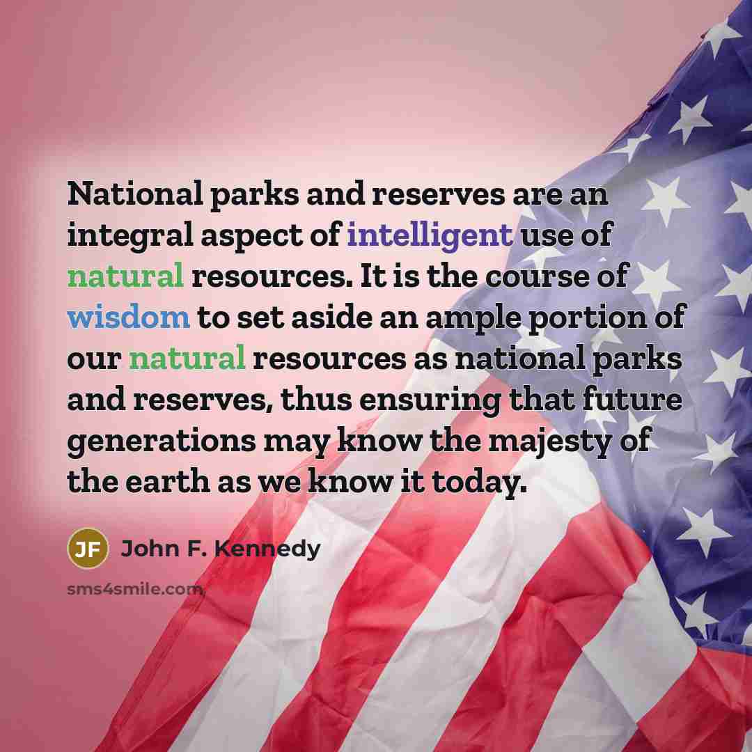 “National parks and reserves are an integral aspect of intelligent use of natural resources. It is the course of wisdom to set aside an ample portion of our natural resources as national parks and reserves, thus ensuring that future generations may know the majesty of the earth as we know it today.” quote by John F. Kennedy