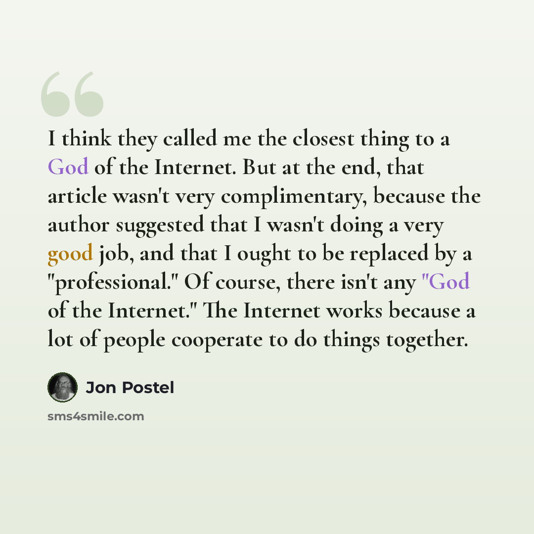“I think they called me the closest thing to a God of the Internet. But at the end, that article wasn't very complimentary, because the author suggested that I wasn't doing a very good job, and that I ought to be replaced by a "professional." Of course, there isn't any "God of the Internet." The…” quote by Jon Postel