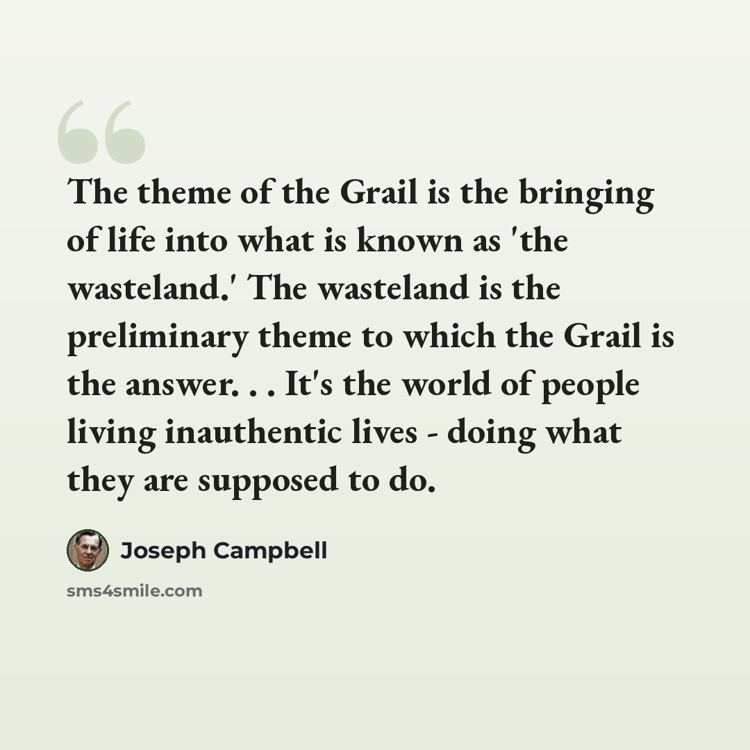 “The theme of the Grail is the bringing of life into what is known as 'the wasteland.' The wasteland is the preliminary theme to which the Grail is the answer. . . It's the world of people living inauthentic lives - doing what they are supposed to do.” quote by Joseph Campbell