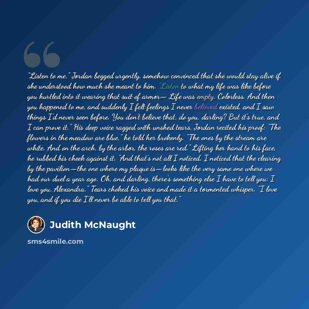 “Listen to me," Jordan begged urgently, somehow convinced that she would stay alive if she understood how much she meant to him. "Listen to what my life was like before you hurtled into it wearing that suit of armor— Life was empty. Colorless. And then you happened to me, and suddenly I felt…” quote by Judith McNaught