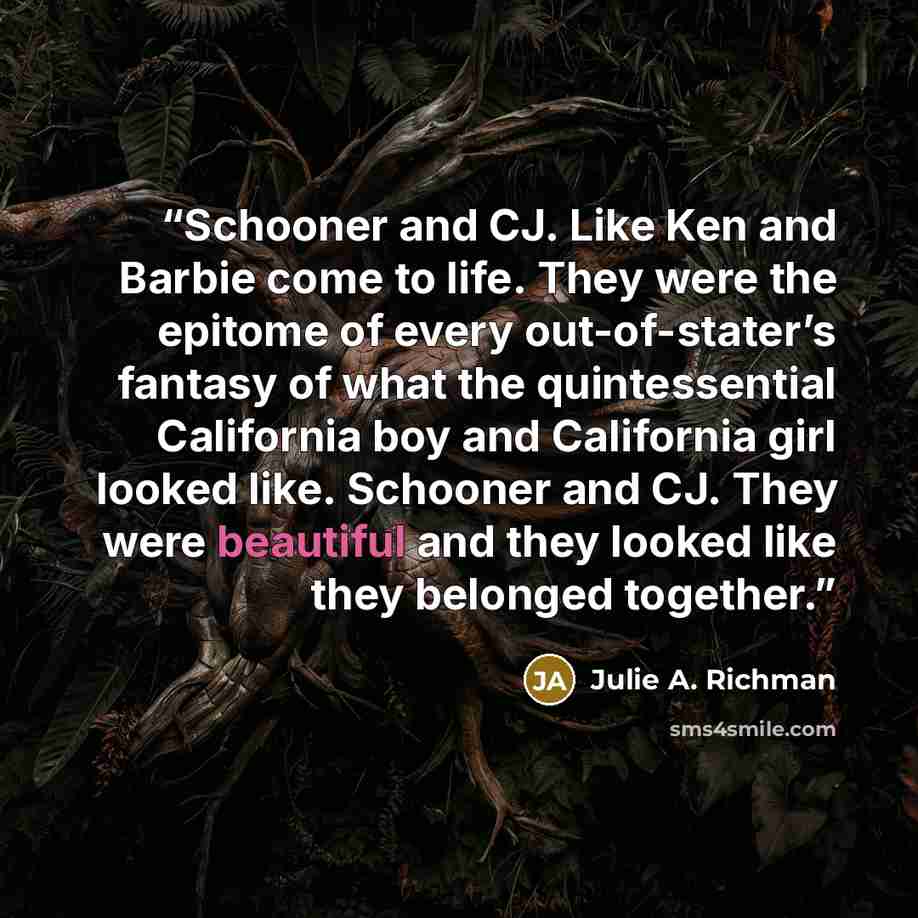 “Schooner and CJ. Like Ken and Barbie come to life. They were the epitome of every out-of-stater’s fantasy of what the quintessential California boy and California girl looked like. Schooner and CJ. They were beautiful and they looked like they belonged together.” quote by Julie A. Richman