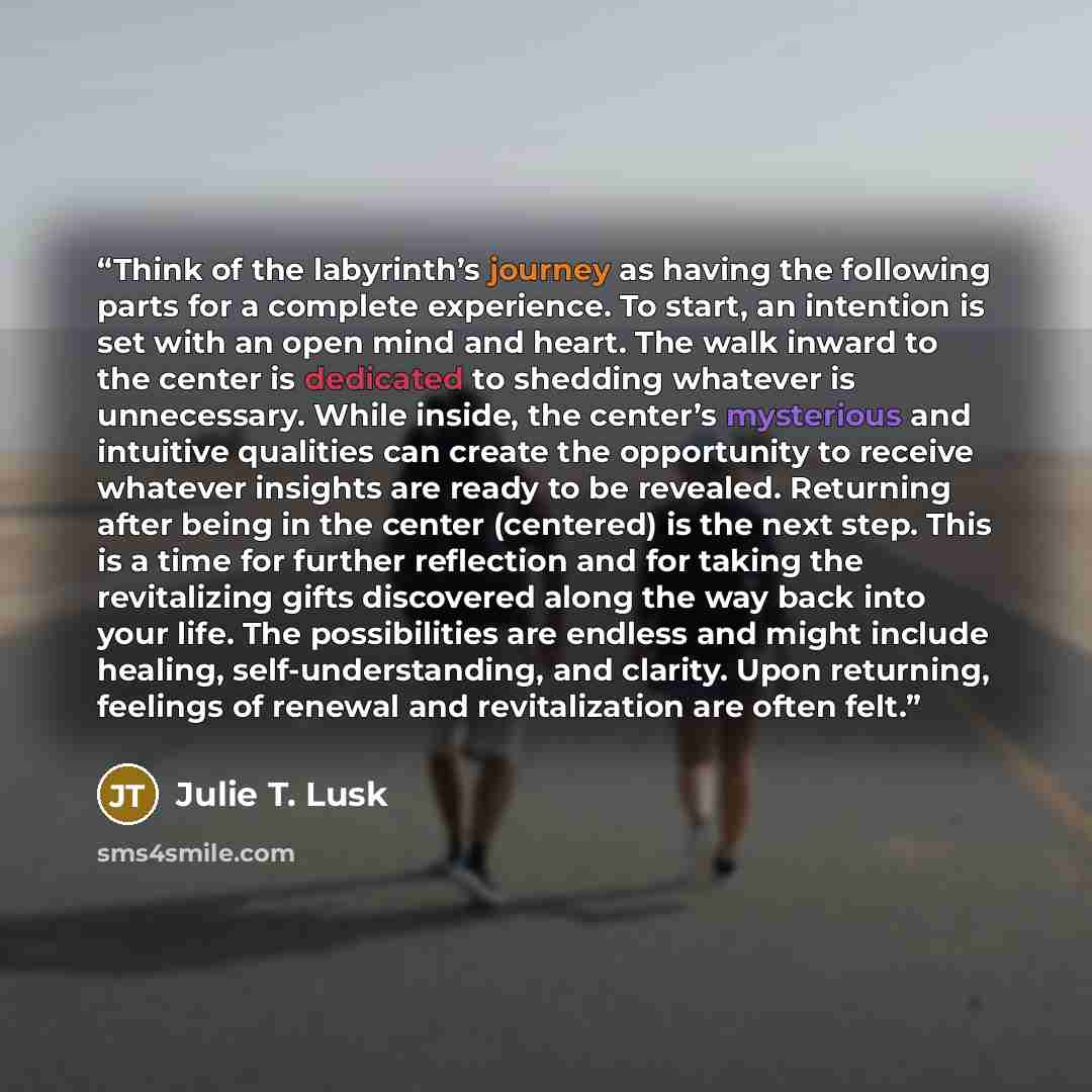 “Think of the labyrinth’s journey as having the following parts for a complete experience. To start, an intention is set with an open mind and heart. The walk inward to the center is dedicated to shedding whatever is unnecessary. While inside, the center’s mysterious and intuitive qualities can…” quote by Julie T. Lusk