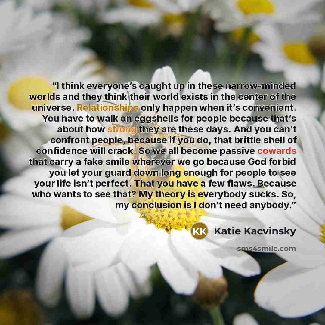 “I think everyone’s caught up in these narrow-minded worlds and they think their world exists in the center of the universe. Relationships only happen when it’s convenient. You have to walk on eggshells for people because that’s about how strong they are these days. And you can’t confront people…” quote by Katie Kacvinsky