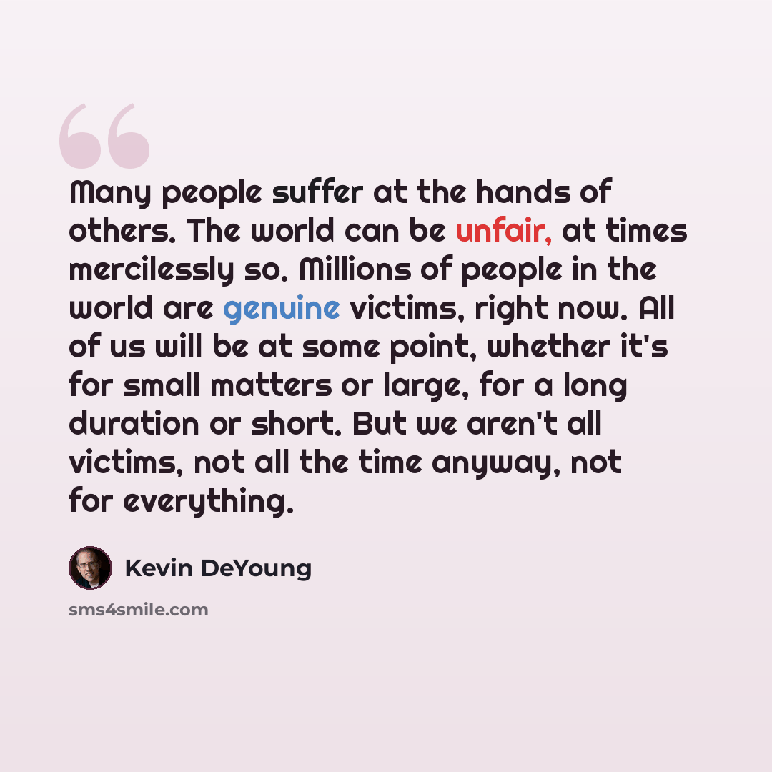 “Many people suffer at the hands of others. The world can be unfair, at times mercilessly so. Millions of people in the world are genuine victims, right now. All of us will be at some point, whether it's for small matters or large, for a long duration or short. But we aren't all victims, not all…” quote by Kevin DeYoung